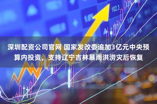 深圳配资公司官网 国家发改委追加3亿元中央预算内投资，支持辽宁吉林暴雨洪涝灾后恢复