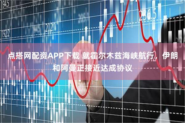 点搭网配资APP下载 就霍尔木兹海峡航行，伊朗和阿曼正接近达成协议