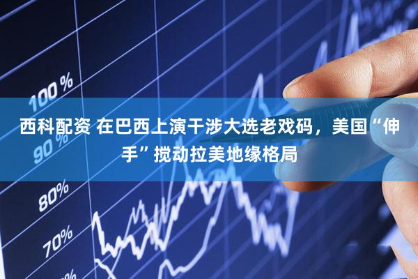 西科配资 在巴西上演干涉大选老戏码，美国“伸手”搅动拉美地缘格局
