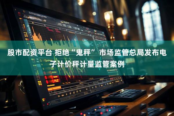股市配资平台 拒绝“鬼秤” 市场监管总局发布电子计价秤计量监管案例
