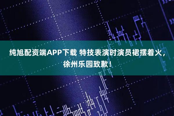 纯旭配资端APP下载 特技表演时演员裙摆着火，徐州乐园致歉！