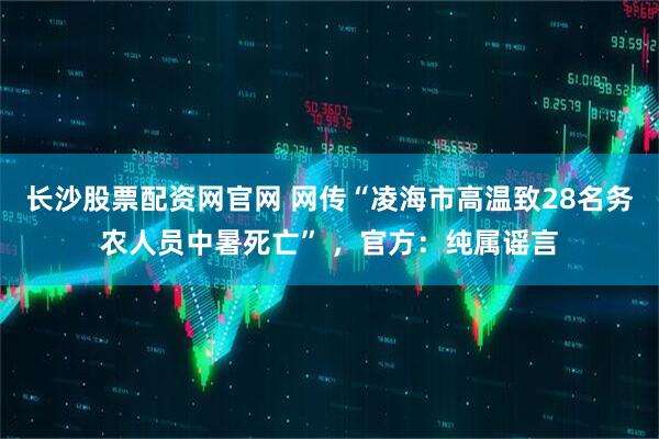 长沙股票配资网官网 网传“凌海市高温致28名务农人员中暑死亡” ，官方：纯属谣言