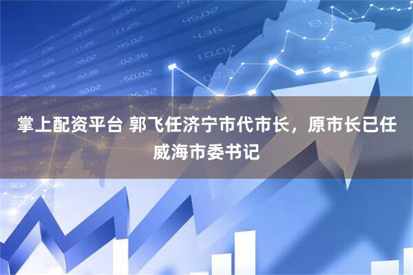 掌上配资平台 郭飞任济宁市代市长，原市长已任威海市委书记