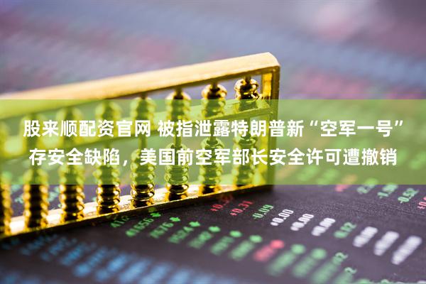 股来顺配资官网 被指泄露特朗普新“空军一号”存安全缺陷,美国前空军部长安全许可遭撤销
