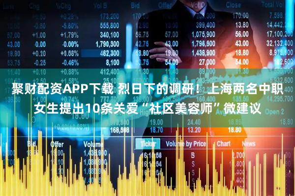 聚财配资APP下载 烈日下的调研！上海两名中职女生提出10条关爱“社区美容师”微建议