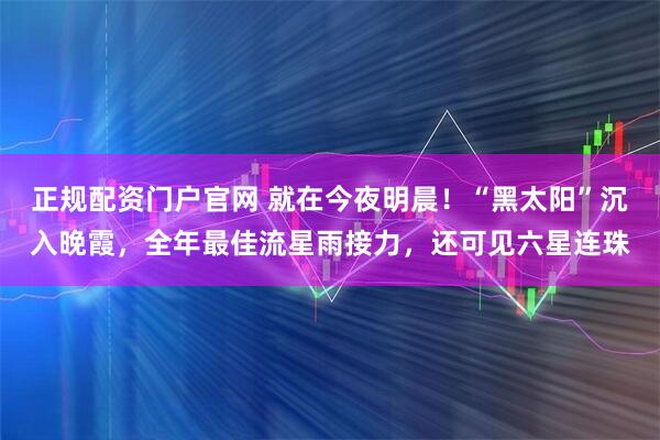 正规配资门户官网 就在今夜明晨！“黑太阳”沉入晚霞，全年最佳流星雨接力，还可见六星连珠