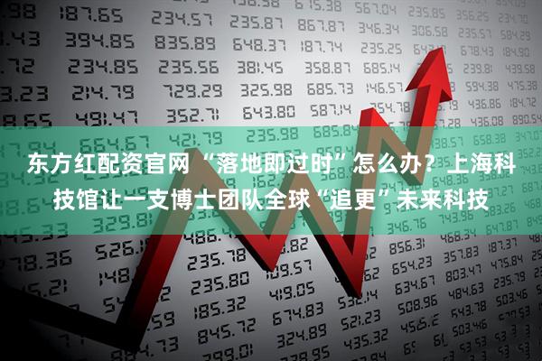 东方红配资官网 “落地即过时”怎么办？上海科技馆让一支博士团队全球“追更”未来科技