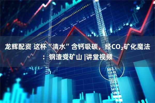 龙辉配资 这杯“清水”含钙吸碳，经CO₂矿化魔法：钢渣变矿山 |讲堂视频