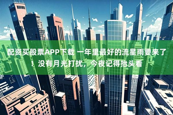 配资买股票APP下载 一年里最好的流星雨要来了!没有月光打扰,今夜记得抬头看