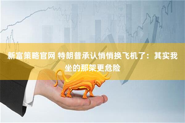 新富策略官网 特朗普承认悄悄换飞机了：其实我坐的那架更危险