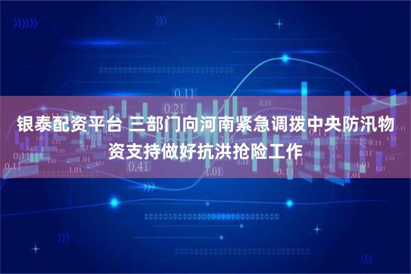 银泰配资平台 三部门向河南紧急调拨中央防汛物资支持做好抗洪抢险工作
