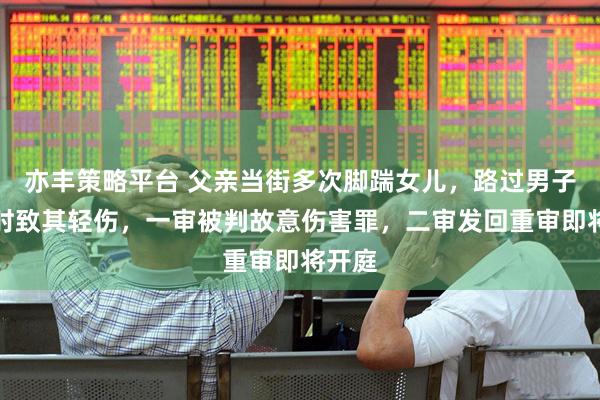 亦丰策略平台 父亲当街多次脚踹女儿，路过男子制止时致其轻伤，一审被判故意伤害罪，二审发回重审即将开庭