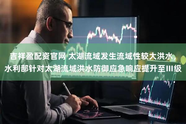 吉祥盈配资官网 太湖流域发生流域性较大洪水，水利部针对太湖流域洪水防御应急响应提升至Ⅲ级