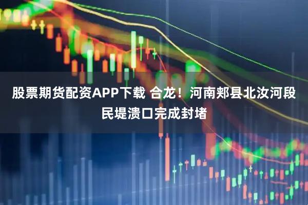 股票期货配资APP下载 合龙！河南郏县北汝河段民堤溃口完成封堵