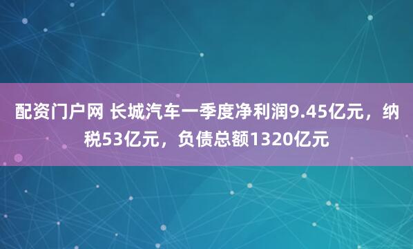 配资门户网 长城汽车一季度净利润9.45亿元，纳税53亿元，负债总额1320亿元