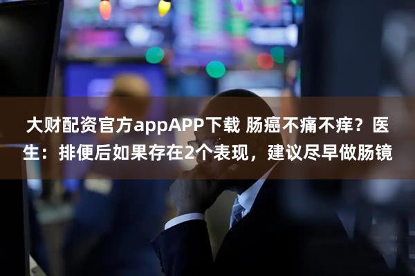 大财配资官方appAPP下载 肠癌不痛不痒？医生：排便后如果存在2个表现，建议尽早做肠镜