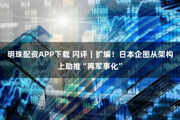 明珠配资APP下载 闪评｜扩编！日本企图从架构上助推“再军事化”