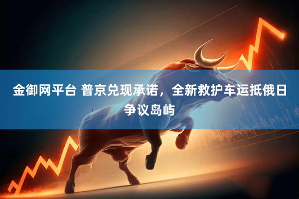 金御网平台 普京兑现承诺，全新救护车运抵俄日争议岛屿
